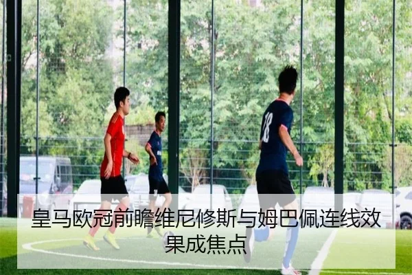 皇马欧冠前瞻维尼修斯与姆巴佩连线效果成焦点